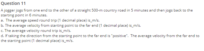 Question 11
A jogger jogs from one end to the other of a straight 500-m country road in 5 minutes and then jogs back to the
starting point in 6 minutes.
a. The average speed round trip (1 decimal place) is_m/s.
b. The average velocity from starting point to the far end (1 decimal place) is_m/s.
c. The average velocity round trip is_m/s.
d. If taking the direction from the starting point to the far end is "positive". The average velocity from the far end to
the starting point (1 decimal place) is_m/s.
