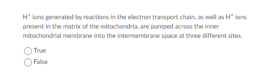 H* ions generated by reactions in the electron transport chain, as well as H* ions
present in the matrix of the mitochondria, are pumped across the inner
mitochondrial membrane into the intermembrane space at three different sites.
True
False
