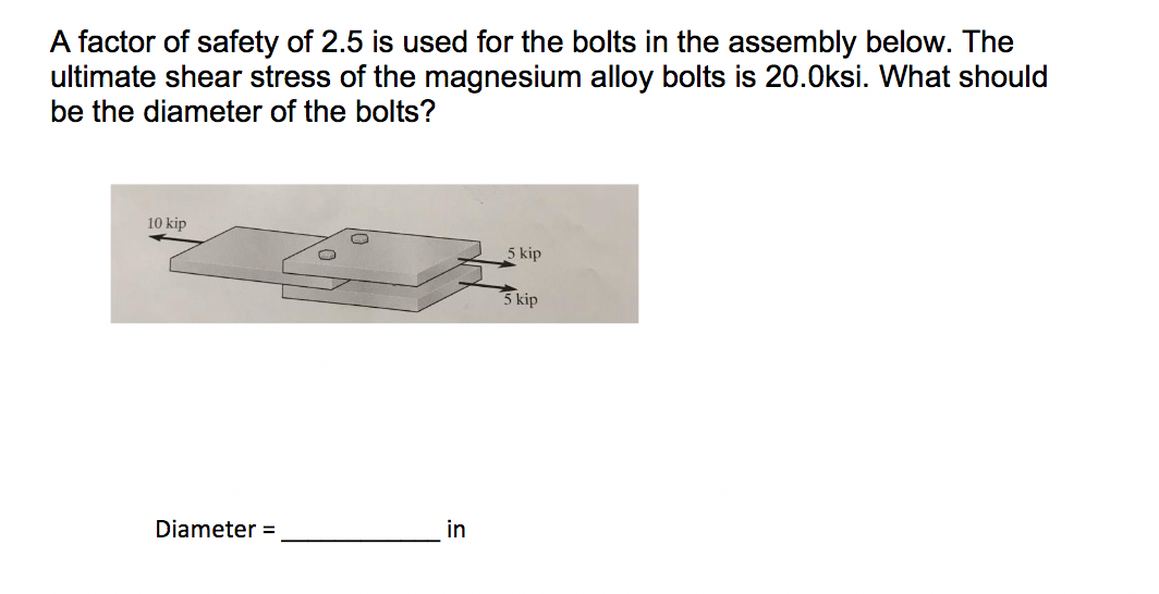 A factor of safety of 2.5 is used for the bolts in the assembly below. The
ultimate shear stress of the magnesium alloy bolts is 20.0ksi. What should
be the diameter of the bolts?
10 kip
5 kip
5 kip
Diameter =
in
