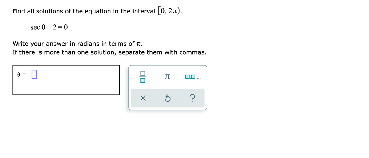 Find all solutions of the equation in the interval [0, 2n).
sec 0 – 2=0
Write your answer in radians in terms of T.
If there is more than one solution, separate them with commas.
A =
?
