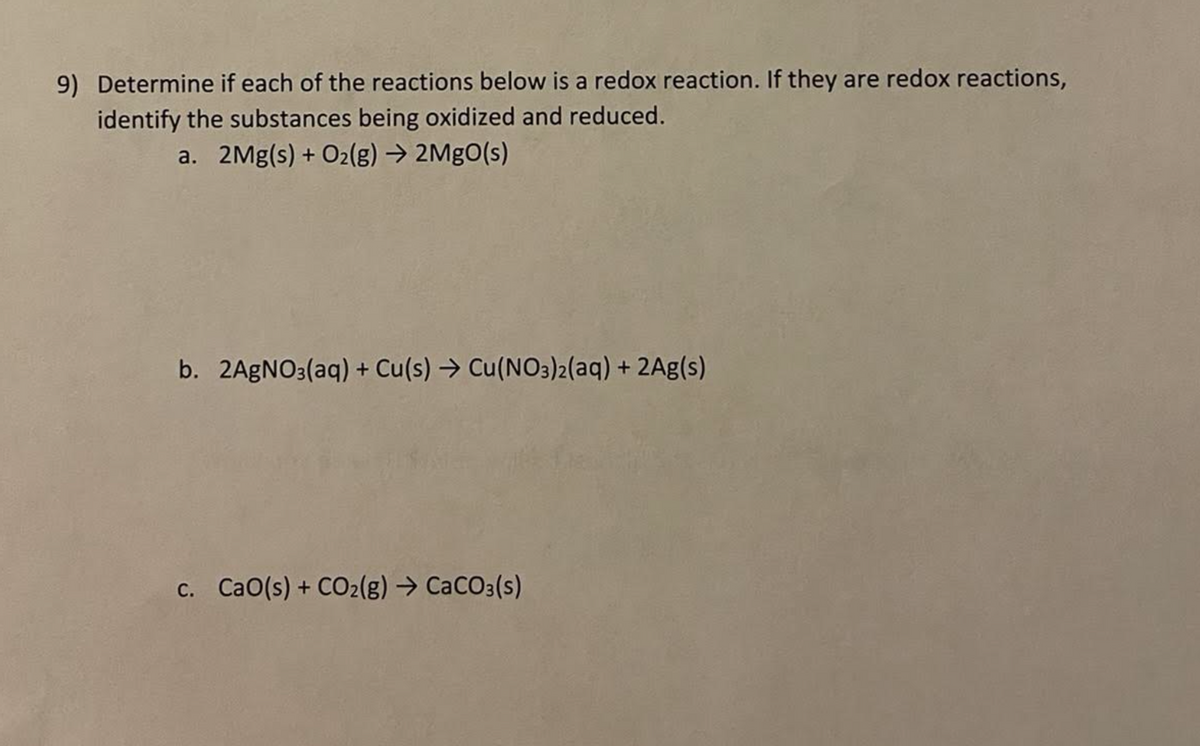 9) Determine if each of the reactions below is a redox reaction. If they are redox reactions,
identify the substances being oxidized and reduced.
a. 2Mg(s) + O2(g) → 2MgO(s)
b. 2AGNO3(aq) + Cu(s) → Cu(NO3)2(aq) + 2Ag(s)
c. CaO(s) + CO2(g) → CaCO3(s)
