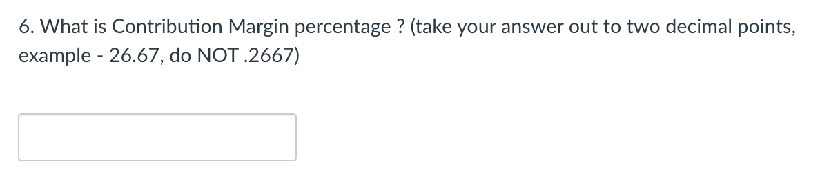 6. What is Contribution Margin percentage ? (take your answer out to two decimal points,
example - 26.67, do NOT .2667)
