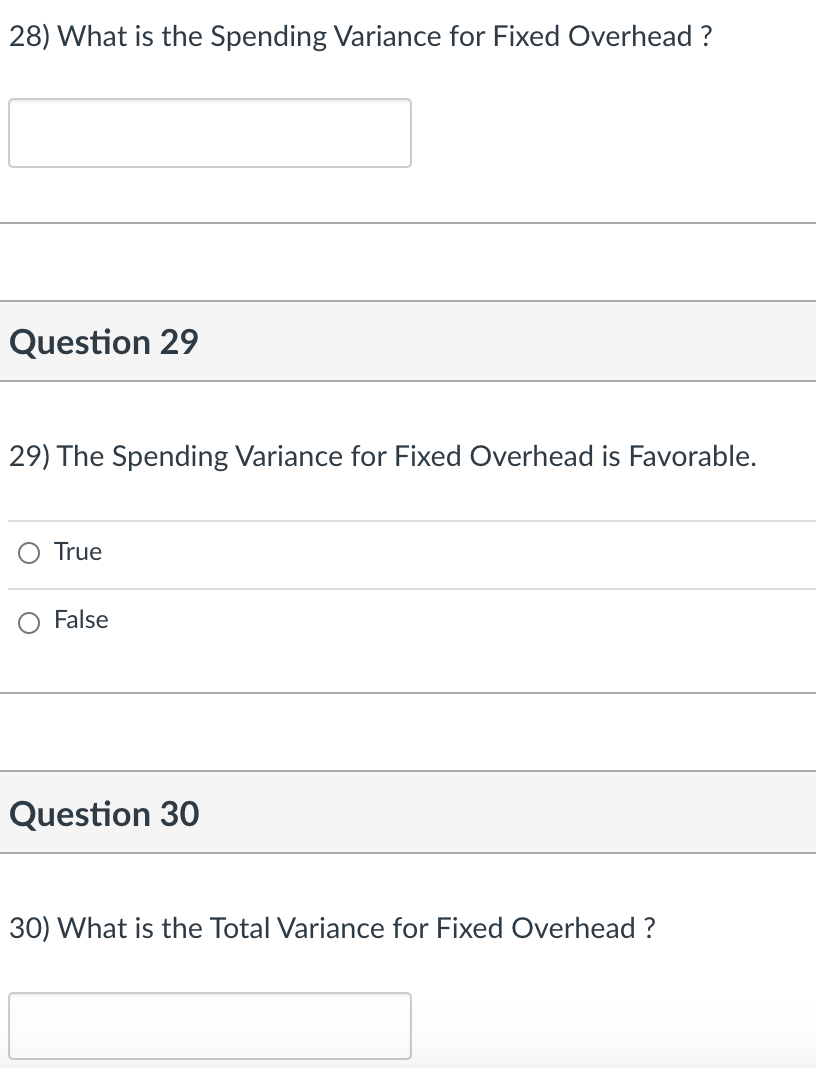 28) What is the Spending Variance for Fixed Overhead ?
Question 29
29) The Spending Variance for Fixed Overhead is Favorable.
True
False
Question 30
30) What is the Total Variance for Fixed Overhead ?

