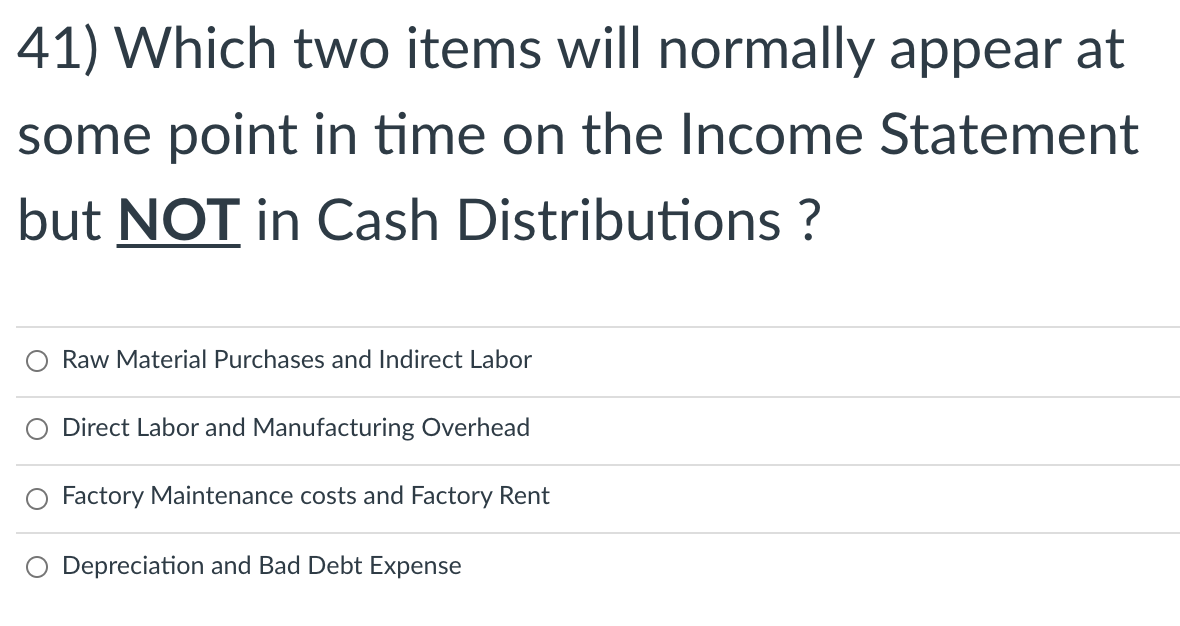 41) Which two items will normally appear at
some point in time on the Income Statement
but NOT in Cash Distributions ?
Raw Material Purchases and Indirect Labor
O Direct Labor and Manufacturing Overhead
Factory Maintenance costs and Factory Rent
O Depreciation and Bad Debt Expense
