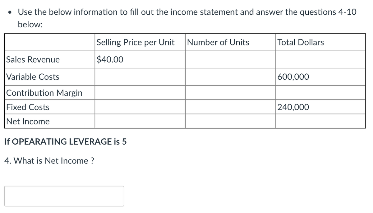 • Use the below information to fill out the income statement and answer the questions 4-10
below:
Selling Price per Unit
Number of Units
Total Dollars
Sales Revenue
$40.00
Variable Costs
|600,000
Contribution Margin
Fixed Costs
240,000
Net Income
If OPEARATING LEVERAGE is 5
4. What is Net Income ?

