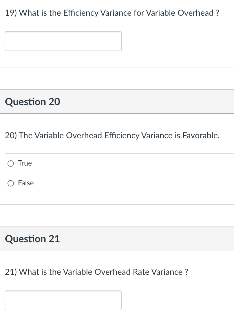 19) What is the Efficiency Variance for Variable Overhead ?
Question 20
20) The Variable Overhead Efficiency Variance is Favorable.
True
False
Question 21
21) What is the Variable Overhead Rate Variance ?
