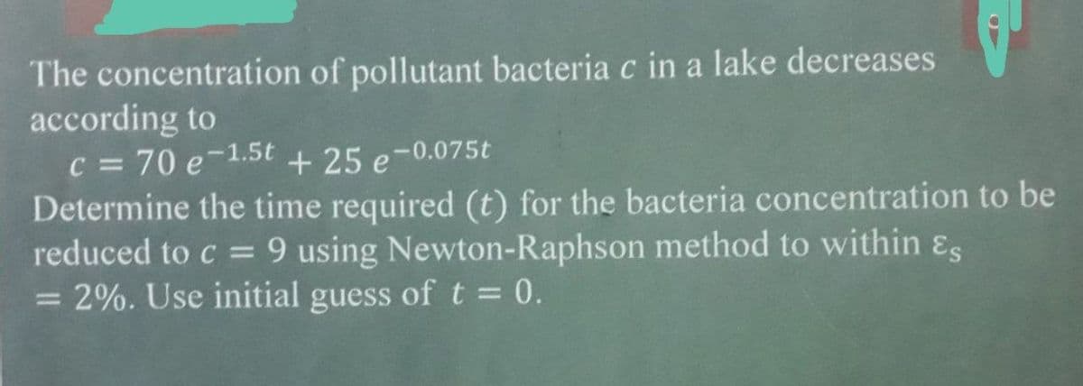 The concentration of pollutant bacteria c in a lake decreases
according to
c = 70 e-1.5t + 25 e-0.075t
Determine the time required (t) for the bacteria concentration to be
reduced to c = 9 using Newton-Raphson method to within &s
= 2%. Use initial guess oft= 0.
