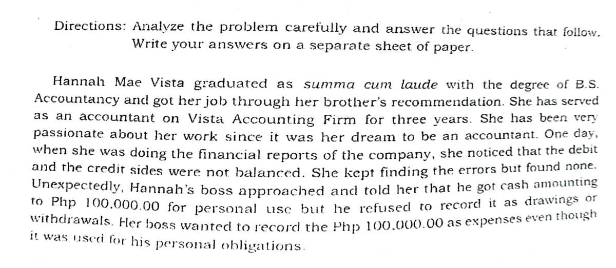 Directions: Analyze the problem carefully and answer the questions that follow.
Write your answers on a separate sheet of paper.
Hannah Mae Vista graduated as
cum laude with the degree of B.S.
Accountancy and got her job through her brother's recommendation. She has served
as an accountant on Vista Accounting Firm for three years. She has been very
passionate about her work since it was her dream to be an accountant. One day,
summa
When she was doing the financial reports of the company, she noticed that the debit
and me credit sides were not balanced. She kept finding the errors but found none.
Onexpectedly, Hannah's boss approached and told her that he got cash amounting
" Fnp 100,000.00 for personal usc but he refused to record it as drawings of
withdrawals. Her boss wanted to record the Phn 100.000.00 as expenses even thes
it was used for his personal obligations.
