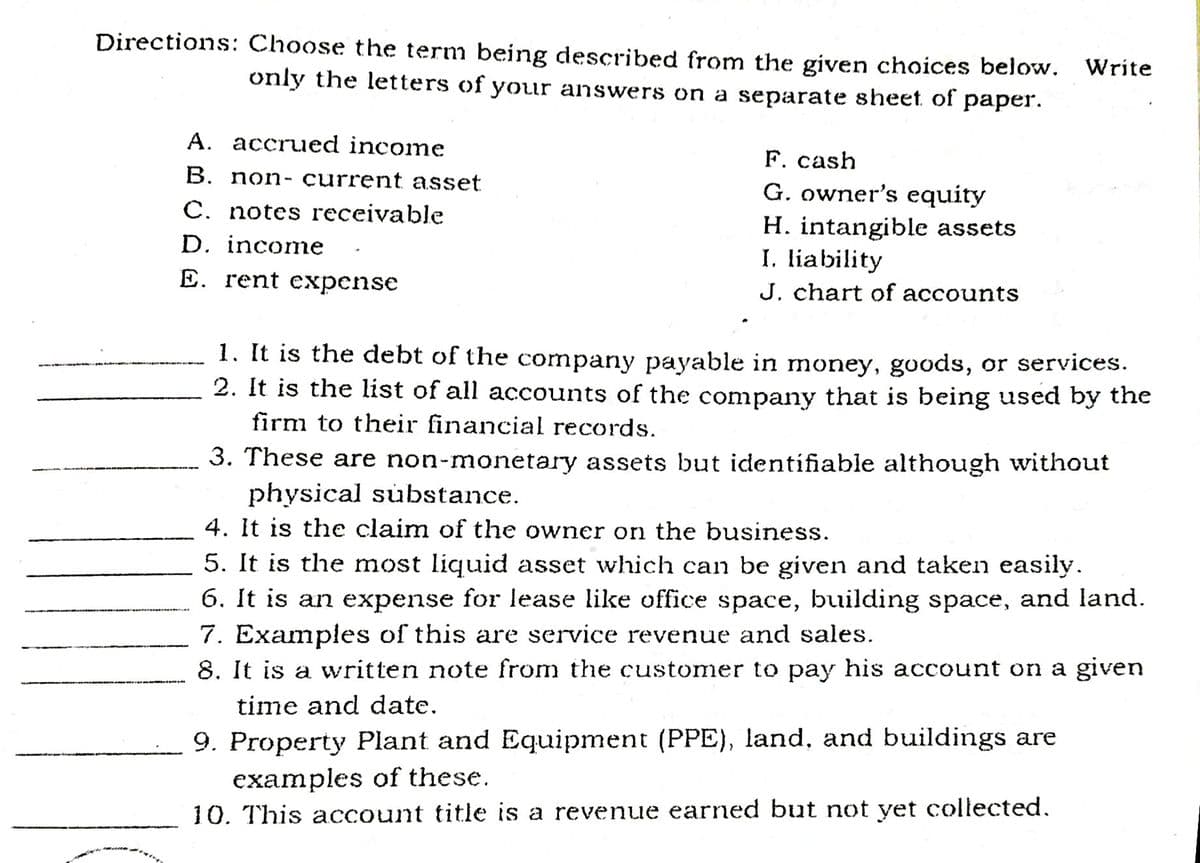 Directions: Choose the term being described from the given choices below. Write
only the letters of your answers on a separate sheet of paper.
A. accrued income
F. cash
G. owner's equity
H. intangible assets
I. liability
J. chart of accounts
B. non- current asset
C. notes receivable
D. income
E. rent expense
1. It is the debt of the company payable in money, goods, or services.
2. It is the list of all accounts of the company that is being used by the
firm to their financial records.
3. These are non-monetary assets but identifiable although without
physical substance.
4. It is the claim of the owner on the business.
5. It is the most liquid asset which can be given and taken easily.
6. It is an expense for lease like office space, building space, and land.
7. Examples of this are service revenue and sales.
8. It is a written note from the customer to pay his account on a given
time and date.
9. Property Plant and Equipment (PPE), land, and buildings are
examples of these.
10. This account title is a revenue earned but not yet collected.
