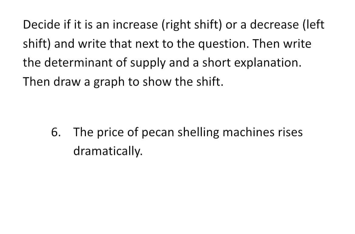 Decide if it is an increase (right shift) or a decrease (left
shift) and write that next to the question. Then write
the determinant of supply and a short explanation.
Then draw a graph to show the shift.
6. The price of pecan shelling machines rises
dramatically.
