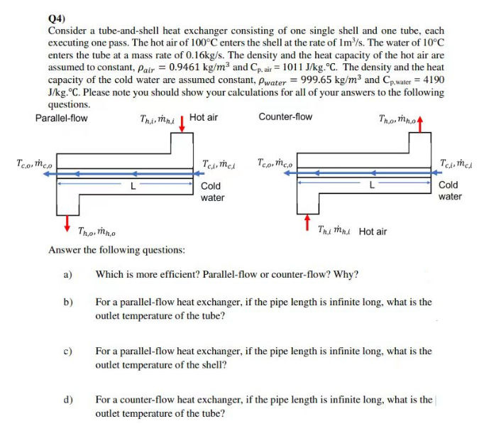 Q4)
Consider a tube-and-shell heat exchanger consisting of one single shell and one tube, each
executing one pass. The hot air of 100°C enters the shell at the rate of 1m³/s. The water of 10°C
enters the tube at a mass rate of 0.16kg/s. The density and the heat capacity of the hot air are
assumed to constant, Pair = 0.9461 kg/m³ and Cp, air = 1011 J/kg. °C. The density and the heat
capacity of the cold water are assumed constant, Pwater = 999.65 kg/m³ and Cp,water = 4190
J/kg. °C. Please note you should show your calculations for all of your answers to the following
questions.
Parallel-flow
Thi, mni
Hot air
Counter-flow
Tho, mno
Teo meo.
Tho, mn,o
Answer the following questions:
a)
b)
c)
d)
Tel, mel
Cold
water
Tc.o. mc.o
Thi mhi Hot air
Which is more efficient? Parallel-flow or counter-flow? Why?
For a parallel-flow heat exchanger, if the pipe length is infinite long, what is the
outlet temperature of the tube?
For a parallel-flow heat exchanger, if the pipe length is infinite long, what is the
outlet temperature of the shell?
For a counter-flow heat exchanger, if the pipe length is infinite long, what is the
outlet temperature of the tube?
Телится
Cold
water