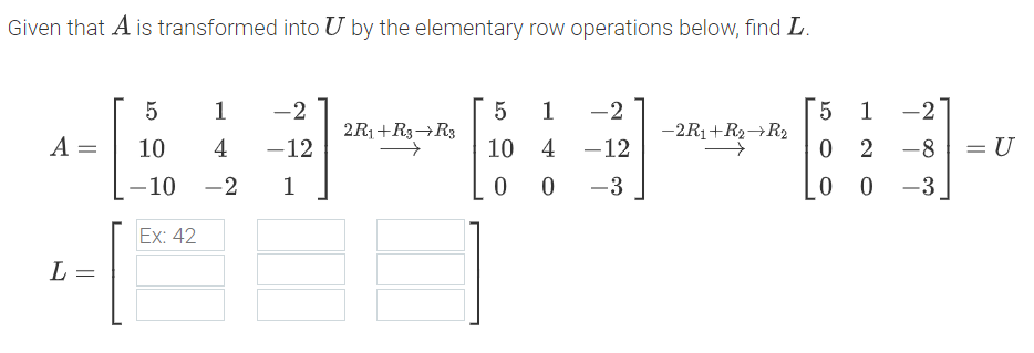 Given that A is transformed into U by the elementary row operations below, find L.
1
-2
1
-2
5 1
-2
2R1+R3¬R3
-2R1+R2→R2
A =
10
4
-12
10
4 -12
0 2
-8
= U
-10 -2
1
-3
0 0
-3
Ex: 42
L =
