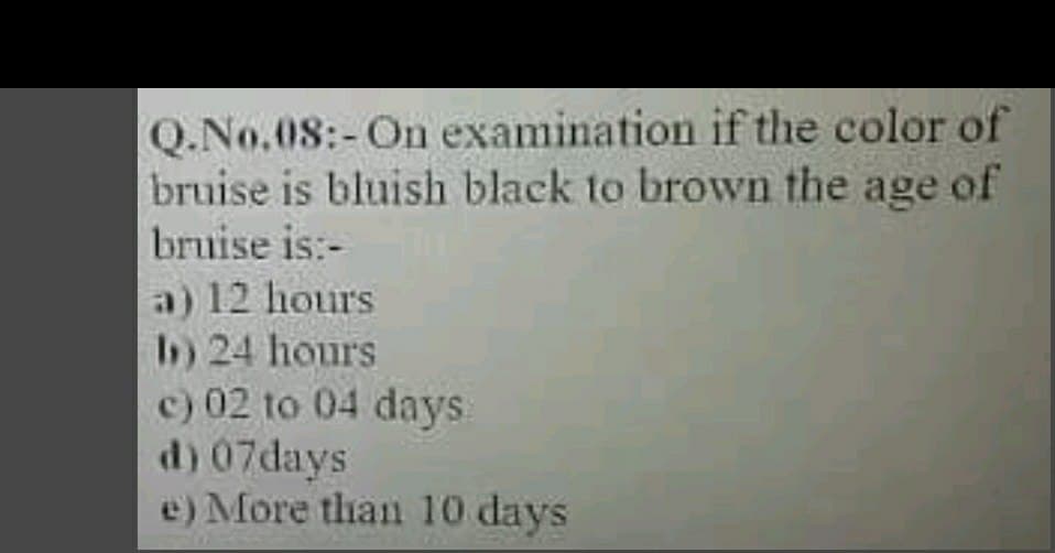 Q.No.08:-On examination if the color of
bruise is bluish black to brown the age of
bruise is:-
a) 12 hours
) 24 hours
c) 02 to 04 days
d) 07days
e) More than 10 days
