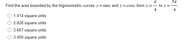 π
5π
Find the area bounded by the trigonometric curves y=sinx and y=cosx from x= —to x =
4
1.414 square units
2.828 square units
3.667 square units
3.459 square units