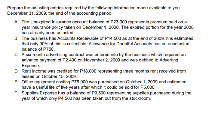 Prepare the adjusting entries required by the following information made available to you
December 31, 2009, the end of the accounting period:
A. The Unexpired Insurance account balance of P23,000 represents premium paid on a
year insurance policy taken on December 1, 2008. The expired portion for the year 2008
has already been adjusted.
B. The business has Accounts Receivable of P14,500 as at the end of 2009. It is estimated
that only 90% of this is collectible. Allowance for Doubtful Accounts has an unadjusted
balance of P750.
C. A six-month advertising contract was entered into by the business which required an
advance payment of P2.400 on November 2, 2009 and was debited to Adverting
Expense.
D. Rent income was credited for P18,000 representing three months rent received from
lessee on October 15, 2009.
E. Office equipment costing P75,000 was purchased on October 1, 2009 and estimated
have a useful life of five years after which it could be sold for P5,000.
F. Supplies Expense has a balance of P9,500 representing supplies purchased during the
year of which only P4.500 has been taken out from the stockroom.
