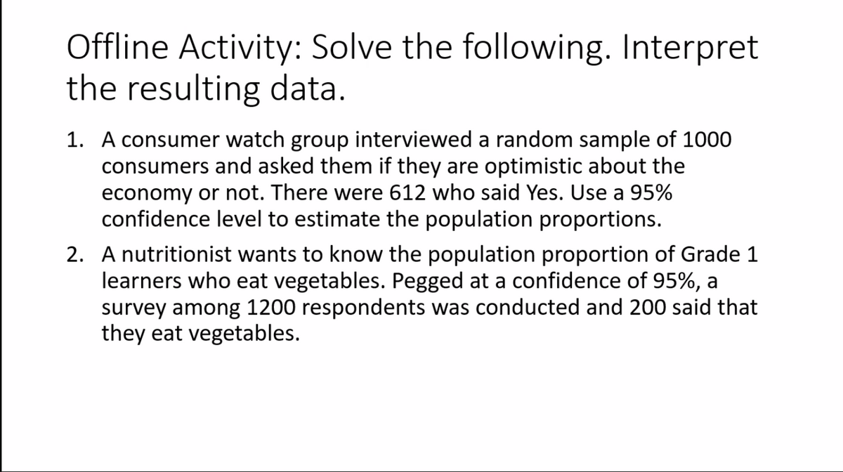Offline Activity: Solve the following. Interpret
the resulting data.
1. A consumer watch group interviewed a random sample of 1000
consumers and asked them if they are optimistic about the
economy or not. There were 612 who said Yes. Use a 95%
confidence level to estimate the population proportions.
2. A nutritionist wants to know the population proportion of Grade 1
learners who eat vegetables. Pegged at a confidence of 95%, a
survey among 1200 respondents was conducted and 200 said that
they eat vegetables.
