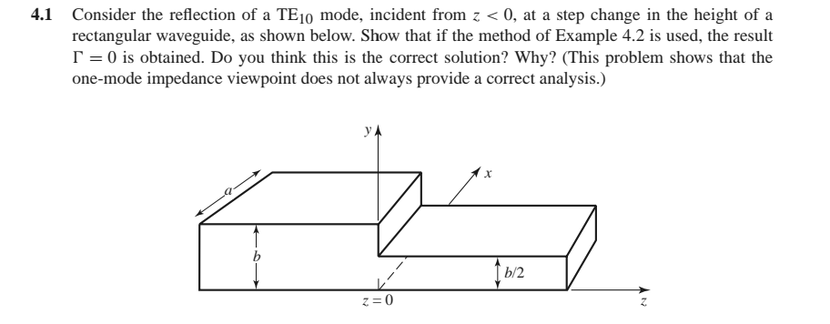4.1 Consider the reflection of a TE10 mode, incident from z < 0, at a step change in the height of a
rectangular waveguide, as shown below. Show that if the method of Example 4.2 is used, the result
T = 0 is obtained. Do you think this is the correct solution? Why? (This problem shows that the
one-mode impedance viewpoint does not always provide a correct analysis.)
y
1 b/2
z = 0

