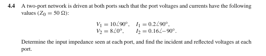 4.4 A two-port network is driven at both ports such that the port voltages and currents have the following
values (Zo = 50 2):
V1 = 10290°, 1 = 0.2/90°,
V2 = 820°,
I2 = 0.162–90°.
Determine the input impedance seen at each port, and find the incident and reflected voltages at each
port.
