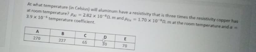 At what temperature (in Celsius) will aluminum have a resistivity that is three times the resistivity copper has
at room temperature? PAL = 2.82 x 10-n. mand Pcu = 1.70 × 10-0.m at the room temperature and a =
3.9 x 10-6 temperature coefficient.
A
B
E
270
227
65
30
70
