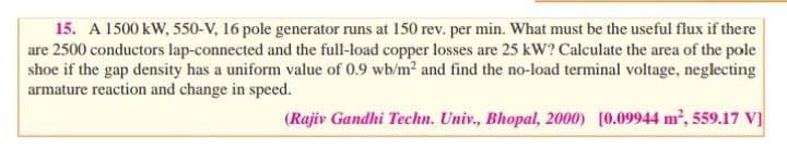 15. A 1500 kW, 550-V, 16 pole generator runs at 150 rev. per min. What must be the useful flux if there
are 2500 conductors lap-connected and the full-load copper losses are 25 kW? Calculate the area of the pole
shoe if the gap density has a uniform value of 0.9 wb/m2 and find the no-load terminal voltage, neglecting
armature reaction and change in speed.
(Rajiv Gandhi Techn. Univ., Bhopal, 2000) [0.09944 m2, 559.17 V]
