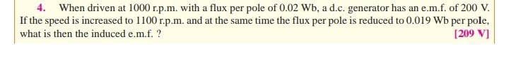 4. When driven at 1000 r.p.m. with a flux per pole of 0.02 Wb, a d.c. generator has an e.m.f. of 200 V.
If the speed is increased to 1100 r.p.m. and at the same time the flux per pole is reduced to 0.019 Wb per pole,
[209 V]
what is then the induced e.m.f. ?
