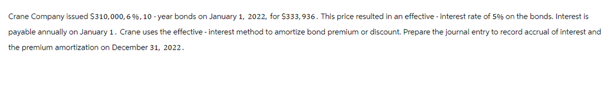 Crane Company issued $310,000,6 %, 10-year bonds on January 1, 2022, for $333,936. This price resulted in an effective - interest rate of 5% on the bonds. Interest is
payable annually on January 1. Crane uses the effective - interest method to amortize bond premium or discount. Prepare the journal entry to record accrual of interest and
the premium amortization on December 31, 2022.