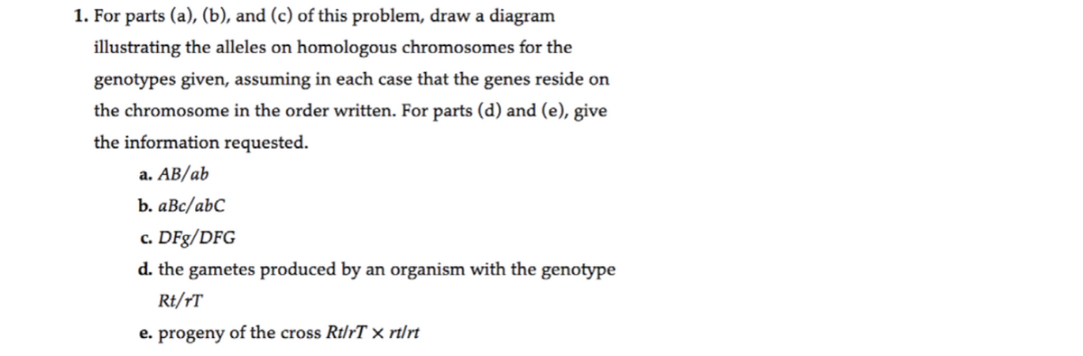 1. For parts (a), (b), and (c) of this problem, draw a diagram
illustrating the alleles on homologous chromosomes for the
genotypes given, assuming in each case that the genes reside on
the chromosome in the order written. For parts (d) and (e), give
the information requested.
а. АВ/ab
b. aBc/abC
c. DFg/DFG
d. the gametes produced by an organism with the genotype
Rt/†T
e. progeny of the cross Rt/rT × rt/rt
