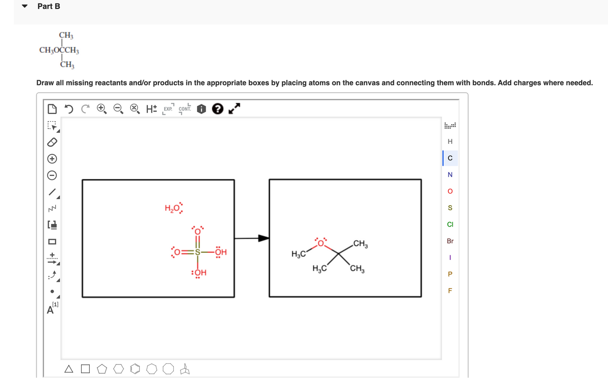 Part B
CH3
CH3OCCH3
CH3
Draw all missing reactants and/or products in the appropriate boxes by placing atoms on the canvas and connecting them with bonds. Add charges where needed.
O H* EXP.
CONT.
H
S
CI
Br
„CH3
0=s-ÖH
H3C°
H,C
`CH3
F
[1]
A
P.
