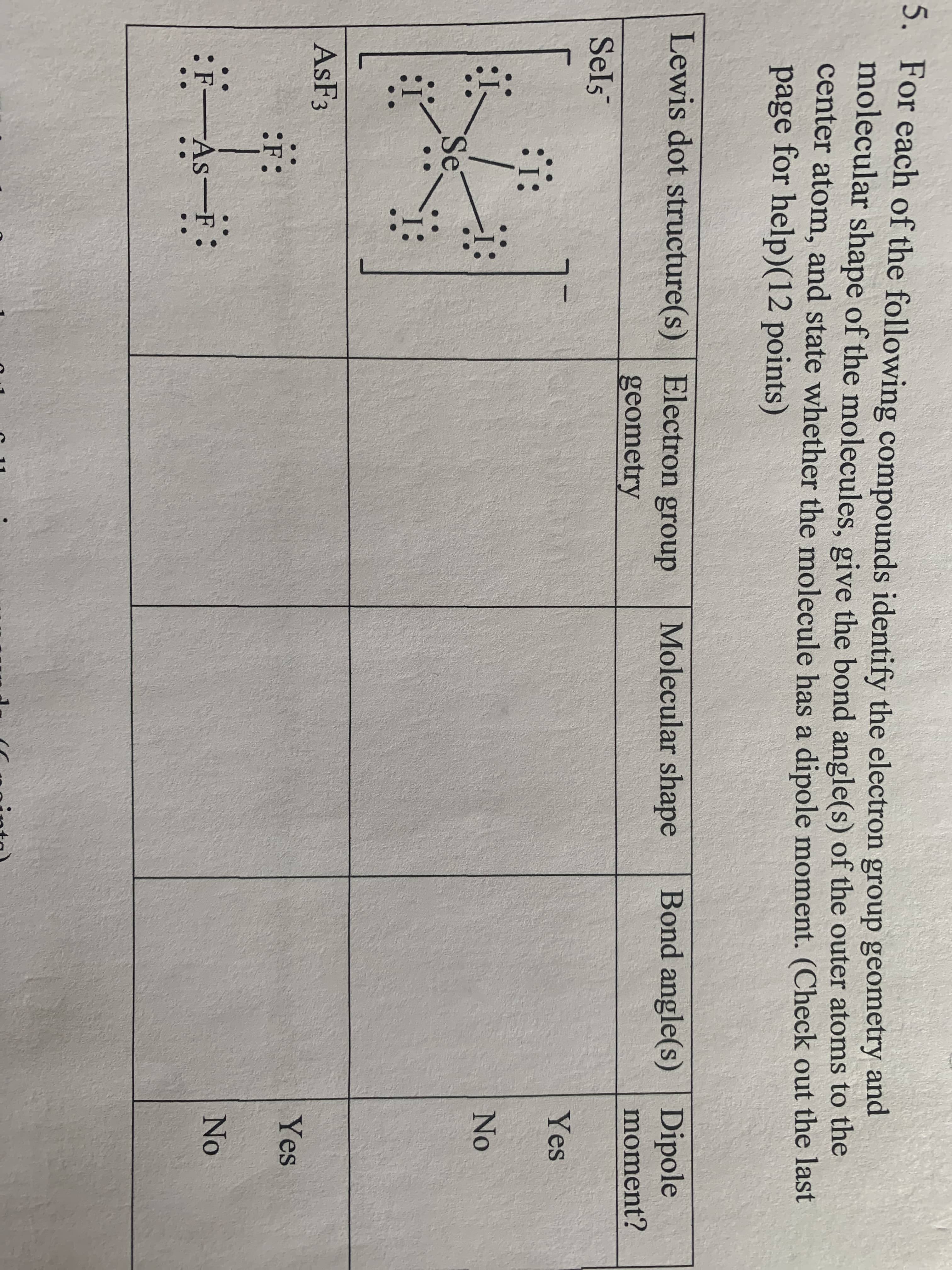 5. For each of the following compounds identify the electron group geometry and
molecular shape of the molecules, give the bond angle(s) of the outer atoms to the
center atom, and state whether the molecule has a dipole moment. (Check out the last
page for help)(12 points)
Bond angle(s) Dipole
moment?
Lewis dot structure(s) | Electron group
Molecular shape
geometry
Sels
Yes
No
Se
ASF3
Yes
:F:
No
F-As-F:
