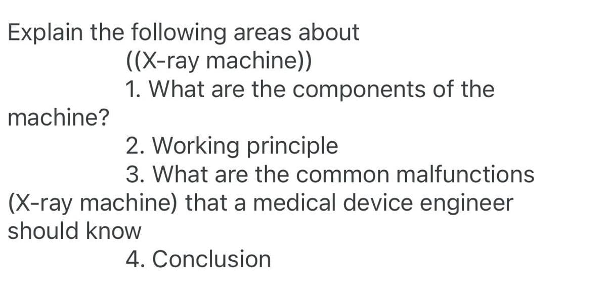 Explain the following areas about
((X-ray machine))
machine?
1. What are the components of the
2. Working principle
3. What are the common malfunctions
(X-ray machine) that a medical device engineer
should know
4. Conclusion