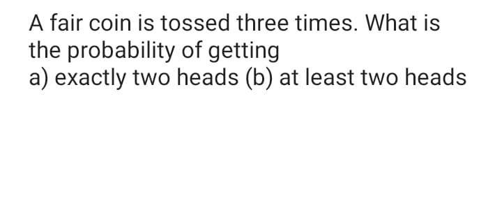 A fair coin is tossed three times. What is
the probability of getting
a) exactly two heads (b) at least two heads
