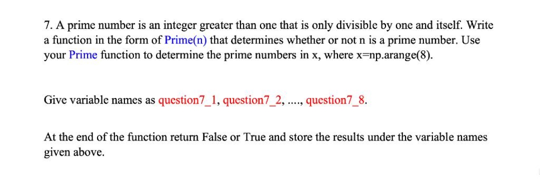 7. A prime number is an integer greater than one that is only divisible by one and itself. Write
a function in the form of Prime(n) that determines whether or not n is a prime number. Use
your Prime function to determine the prime numbers in x, where x-np.arange(8).
Give variable names as question7_1, question7_2, ...., question7_8.
At the end of the function return False or True and store the results under the variable names
given above.