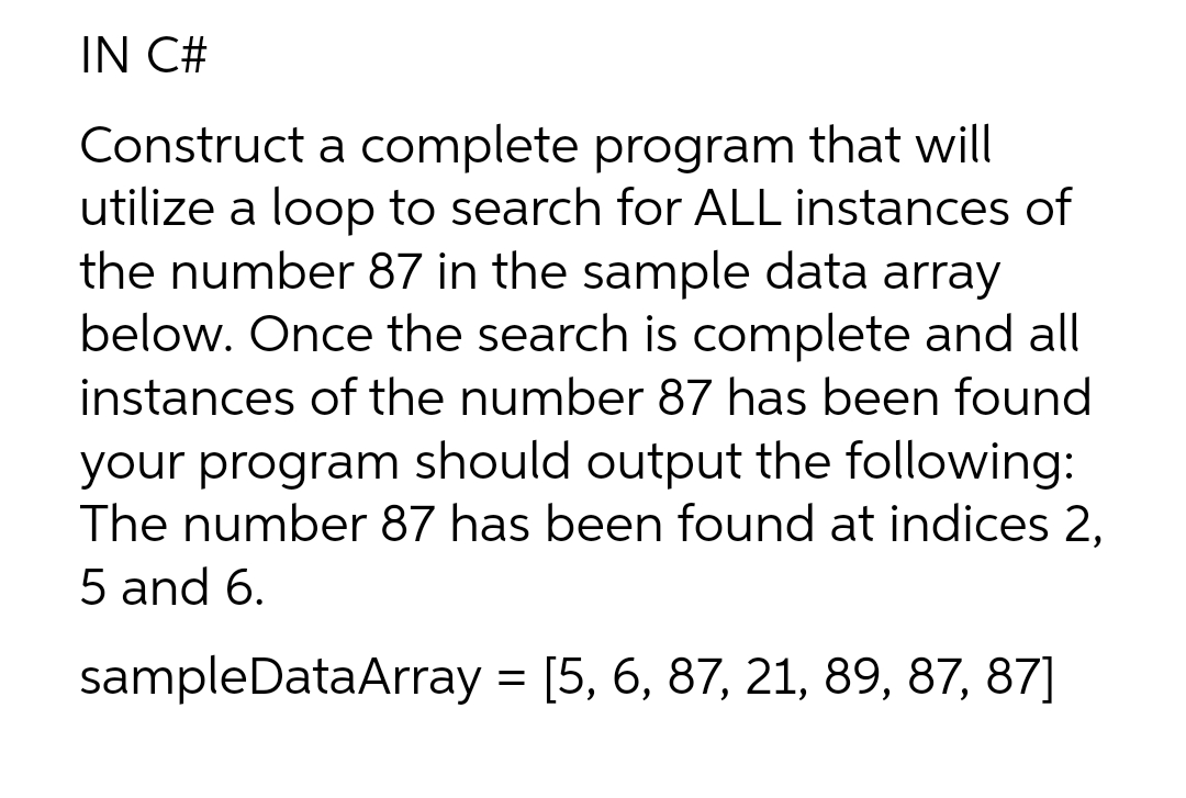 IN C#
Construct a complete program that will
utilize a loop to search for ALL instances of
the number 87 in the sample data array
below. Once the search is complete and all
instances of the number 87 has been found
your program should output the following:
The number 87 has been found at indices 2,
5 and 6.
sampleDataArray = [5, 6, 87, 21, 89, 87, 87]