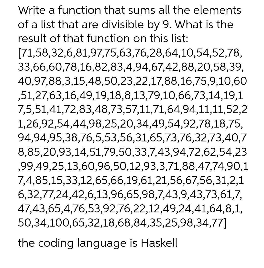 Write a function that sums all the elements
of a list that are divisible by 9. What is the
result of that function on this list:
[71,58,32,6,81,97,75,63,76,28,64,10,54,52,78,
33,66,60,78,16,82,83,4,94,67,42,88,20,58,39,
40,97,88,3,15,48,50,23,22,17,88,16,75,9,10,60
,51,27,63,16,49,19,18,8,13,79,10,66,73,14,19,1
7,5,51,41,72,83,48,73,57,11,71,64,94,11,11,52,2
1,26,92,54,44,98,25,20,34,49,54,92,78,18,75,
94,94,95,38,76,5,53,56,31,65,73,76,32,73,40,7
8,85,20,93,14,51,79,50,33,7,43,94,72,62,54,23
,99,49,25,13,60,96,50,12,93,3,71,88,47,74,90,1
7,4,85,15,33,12,65,66,19,61,21,56,67,56,31,2,1
6,32,77,24,42,6,13,96,65,98,7,43,9,43,73,61,7,
47,43,65,4,76,53,92,76,22,12,49,24,41,64,8,1,
50,34,100,65,32,18,68,84,35,25,98,34,77]
the coding language is Haskell