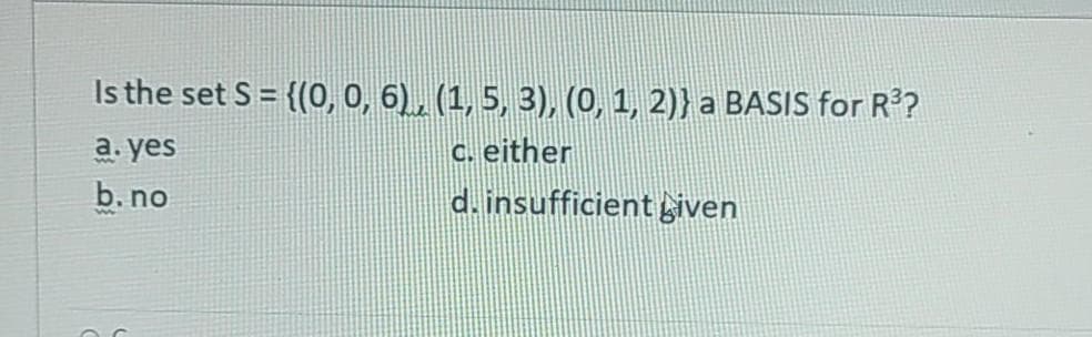 а. yes
b. no
Is the set S = {(0, 0, 6), (1, 5, 3), (0o, 1, 2)} a BASIS for R?
c. either
d.insufficientiven
