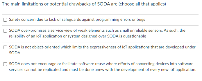 The main limitations or potential drawbacks of SODA are (choose all that applies)
Safety concern due to lack of safeguards against programming errors or bugs
SODA over-promises a service view of weak elements such as small unreliable sensors. As such, the
reliability of an loT application or system designed over SODA is questionable
SODA is not object-oriented which limits the expressiveness of loT applications that are developed under
SODA
SODA does not encourage or facilitate software reuse where efforts of converting devices into software
services cannot be replicated and must be done anew with the development of every new loT application.
