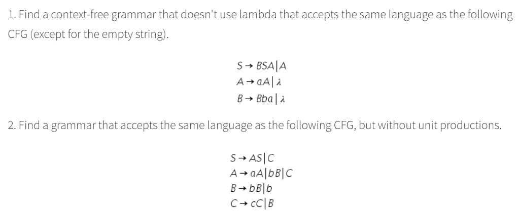1. Find a context-free grammar that doesn't use lambda that accepts the same language as the following
CFG (except for the empty string).
S→ BSA|A
A→ aA| a
B→ Bba| a
2. Find a grammar that accepts the same language as the following CFG, but without unit productions.
S- AS|C
A→ aA|bB|C
B→ bB|b
C+ cC|B
