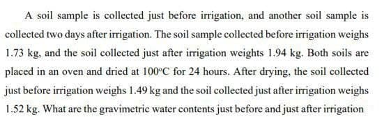 A soil sample is collected just before irrigation, and another soil sample is
collected two days after irrigation. The soil sample collected before irrigation weighs
1.73 kg, and the soil collected just after irrigation weights 1.94 kg. Both soils are
placed in an oven and dried at 100ºC for 24 hours. After drying, the soil collected
just before irrigation weighs 1.49 kg and the soil collected just after irrigation weighs
1.52 kg. What are the gravimetric water contents just before and just after irrigation