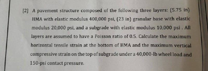 [2] A pavement structure composed of the following three layers: (5.75 in)
HMA with elastic modulus 400,000 psi, (23 in) granular base with elastic
modulus 20,000 psi, and a subgrade with elastic modulus 10,000 psi. All
layers are assumed to have a Poisson ratio of 0.5. Calculate the maximum
horizontal tensile strain at the bottom of HMA and the maximum vertical
compressive strain on the top of subgrade under a 40,000-lb wheel load and
150-psi contact pressure.