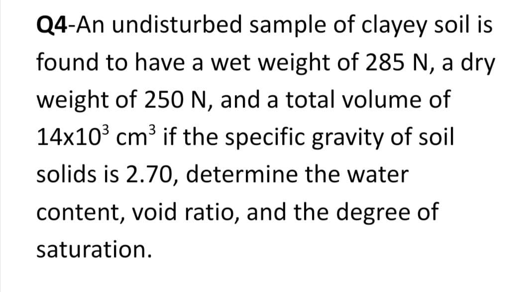 Q4-An undisturbed sample of clayey soil is
found to have a wet weight of 285 N, a dry
weight of 250 N, and a total volume of
14x10³ cm³ if the specific gravity of soil
solids is 2.70, determine the water
content, void ratio, and the degree of
saturation.