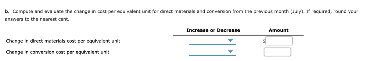 b. Compute and evaluate the change in cost per equivalent unit for direct materials and conversion from the previous month (July). If required, round your
answers to the nearest cent.
Increase or Decrease
Amount
Change in direct materials cost per equivalent unit
Change in conversion cost per equivalent unit
