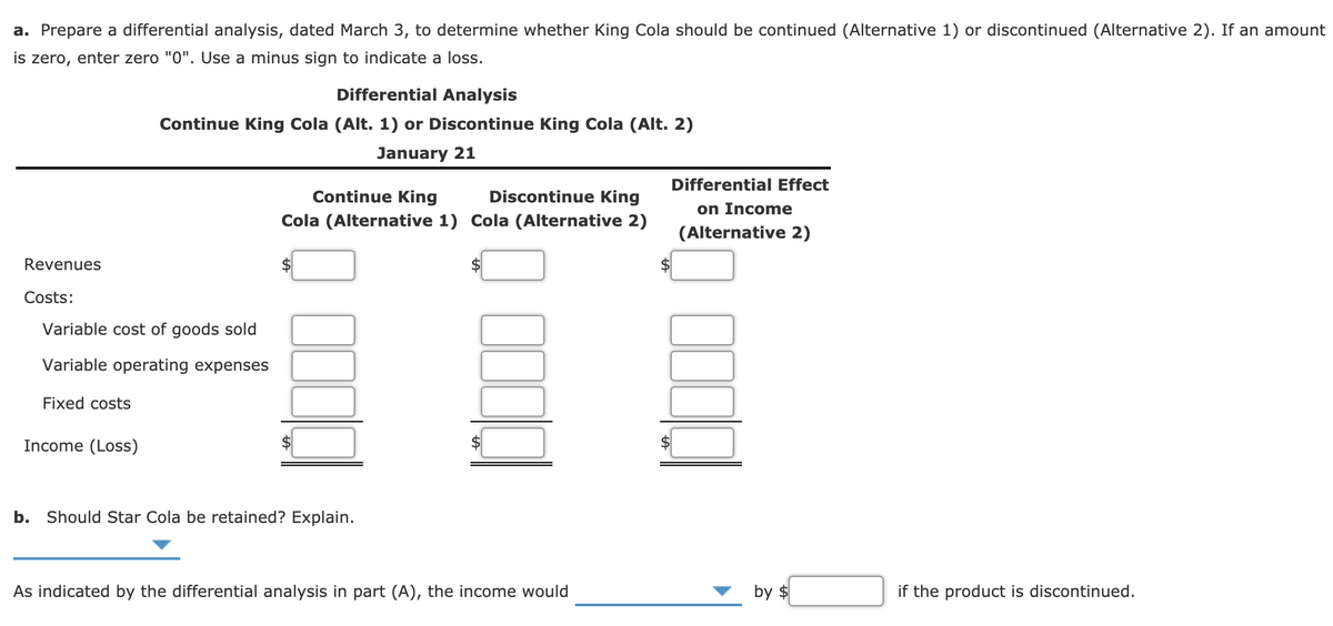 a. Prepare a differential analysis, dated March 3, to determine whether King Cola should be continued (Alternative 1) or discontinued (Alternative 2). If an amount
is zero, enter zero "0". Use a minus sign to indicate a loss.
Differential Analysis
Continue King Cola (Alt. 1) or Discontinue King Cola (Alt. 2)
January 21
Differential Effect
Continue King
Discontinue King
on Income
Cola (Alternative 1) Cola (Alternative 2)
(Alternative 2)
Revenues
Costs:
Variable cost of goods sold
Variable operating expenses
Fixed costs
Income (Loss)
$
b.
Should Star Cola be retained? Explain.
As indicated by the differential analysis in part (A), the income would
by $
if the product is discontinued.
