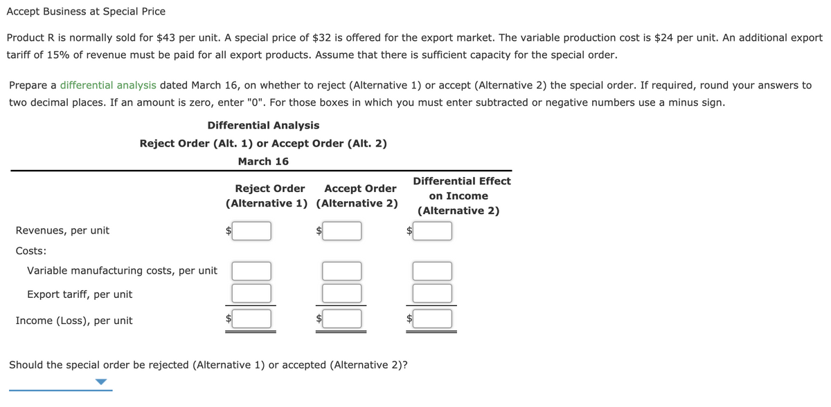 Accept Business at Special Price
Product R is normally sold for $43 per unit. A special price of $32 is offered for the export market. The variable production cost is $24 per unit. An additional export
tariff of 15% of revenue must be paid for all export products. Assume that there is sufficient capacity for the special order.
Prepare a differential analysis dated March 16, on whether to reject (Alternative 1) or accept (Alternative 2) the special order. If required, round your answers to
two decimal places. If an amount is zero, enter "0". For those boxes in which you must enter subtracted or negative numbers use a minus sign.
Differential Analysis
Reject Order (Alt. 1) or Accept Order (Alt. 2)
March 16
Differential Effect
Reject Order
(Alternative 1) (Alternative 2)
Accept Order
on Income
(Alternative 2)
Revenues, per unit
Costs:
Variable manufacturing costs, per unit
Export tariff, per unit
Income (Loss), per unit
Should the special order be rejected (Alternative 1) or accepted (Alternative 2)?
