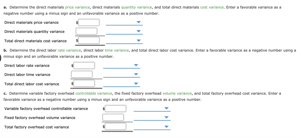 a. Determine the direct materials price variance, direct materials quantity variance, and total direct materials cost variance. Enter a favorable variance as a
negative number using a minus sign and an unfavorable variance as a positive number.
Direct materials price variance
Direct materials quantity variance
Total direct materials cost variance
b. Determine the direct labor rate variance, direct labor time variance, and total direct labor cost variance. Enter a favorable variance as a negative number using a
minus sign and an unfavorable variance as a positive number.
Direct labor rate variance
Direct labor time variance
Total direct labor cost variance
c. Determine variable factory overhead controllable variance, the fixed factory overhead volume variance, and total factory overhead cost variance. Enter a
favorable variance as a negative number using a minus sign and an unfavorable variance as a positive number.
Variable factory overhead controllable variance
Fixed factory overhead volume variance
Total factory overhead cost variance
