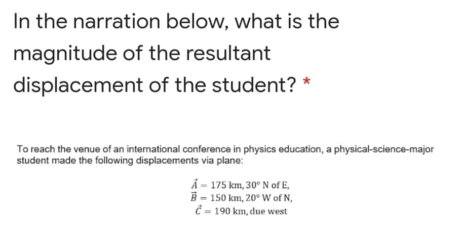 In the narration below, what is the
magnitude of the resultant
displacement of the student? *
To reach the venue of an international conference in physics education, a physical-science-major
student made the following displacements via plane:
Å = 175 km, 30°N of E,
B = 150 km, 20° W of N,
C = 190 km, due west
