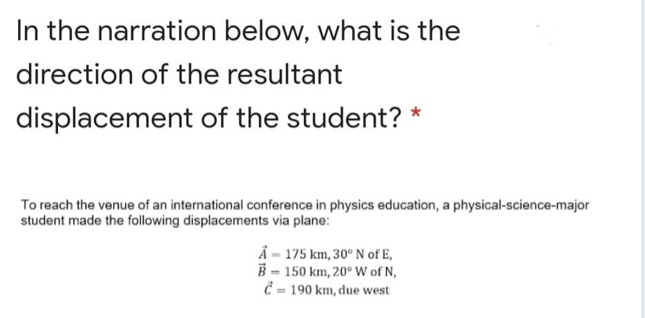 In the narration below, what is the
direction of the resultant
displacement of the student? *
To reach the venue of an international conference in physics education, a physical-science-major
student made the following displacements via plane:
A = 175 km, 30° N of E,
B = 150 km, 20° W of N,
Č = 190 km, due west
