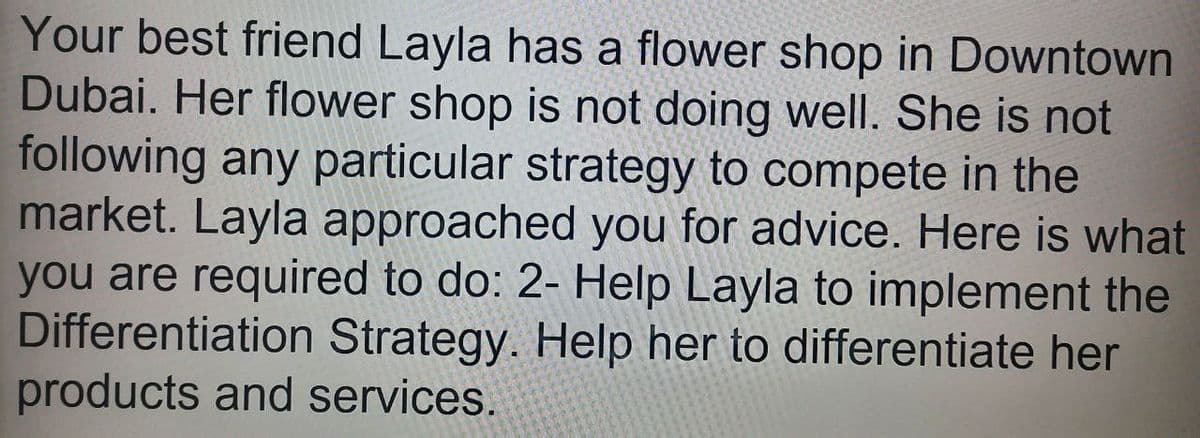 Your best friend Layla has a flower shop in Downtown
Dubai. Her flower shop is not doing well. She is not
following any particular strategy to compete in the
market. Layla approached you for advice. Here is what
you are required to do: 2- Help Layla to implement the
Differentiation Strategy. Help her to differentiate her
products and services.
