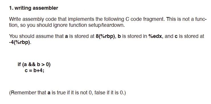1. writing assembler
Write assembly code that implements the following C code fragment. This is not a func-
tion, so you should ignore function setup/teardown.
You should assume that a is stored at 8(%rbp), b is stored in %edx, and c is stored at
-4(%rbp).
if (a && b> 0)
C = b+4;
(Remember that a is true if it is not 0, false if it is 0.)
