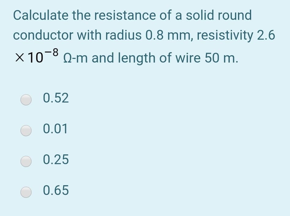 Calculate the resistance of a solid round
conductor with radius 0.8 mm, resistivity 2.6
X 10-8 0-m and length of wire 50 m.
0.52
O 0.01
0.25
O 0.65
