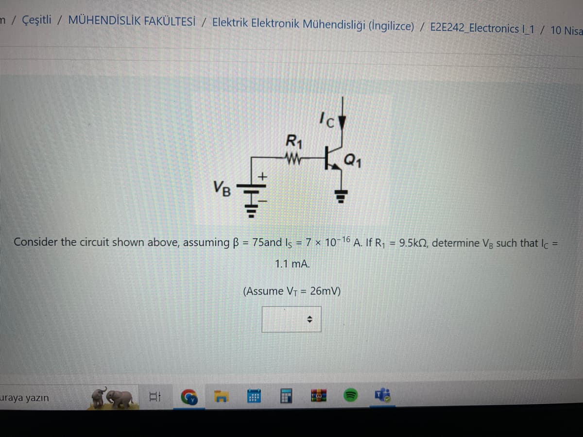 m/ Çeşitli / MÜHENDİSLİK FAKÜLTESİ / Elektrik Elektronik Mühendisliği (İngilizce) / E2E242_Electronics l_1 / 10 Nisa
uraya yazın
VB
II
TH..
+
R₁
w
Consider the circuit shown above, assuming B = 75and Is = 7 x 10-16 A. If R₁ = 9.5k, determine Vg such that Ic
=
1.1 mA.
Ic
(Assume V₁ = 26mV)
◆